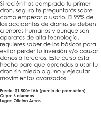 Si recién has comprado tu primer dron, seguro te preguntarás sobre como empezar a usarlo. El 99% de los accidentes de drones se deben a errores humanos y aunque son aparatos de alta tecnología, requieres saber de los básicos para evitar perder tu inversión y/o causar daños a terceros. Este curso esta hecho para que aprendas a usar tu dron sin miedo alguno y ejecutar movimientos avanzados. Precio: $1,500+ IVA (precio de promoción) Cupo: 6 alumnos Lugar: Oficina Aeros 