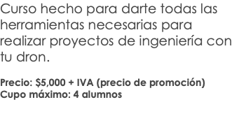 Curso hecho para darte todas las herramientas necesarias para realizar proyectos de ingeniería con tu dron. Precio: $5,000 + IVA (precio de promoción) Cupo máximo: 4 alumnos 